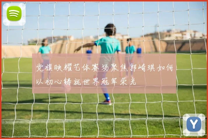党旗映耀艺体赛场聚焦郭崎琪如何以初心铸就世界冠军荣光