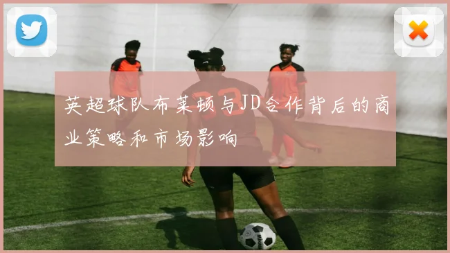 英超球队布莱顿与JD合作背后的商业策略和市场影响