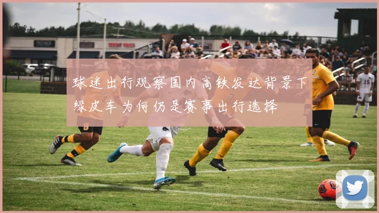 球迷出行观察国内高铁发达背景下绿皮车为何仍是赛事出行选择