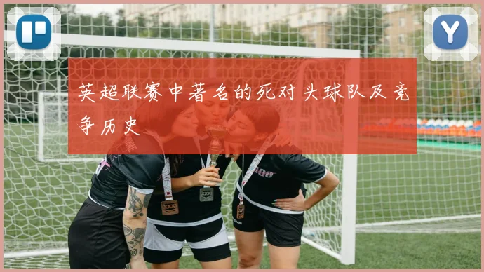 英超联赛中著名的死对头球队及竞争历史